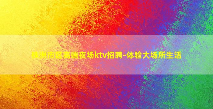 株洲市区高端夜场ktv招聘-体验大场所生活